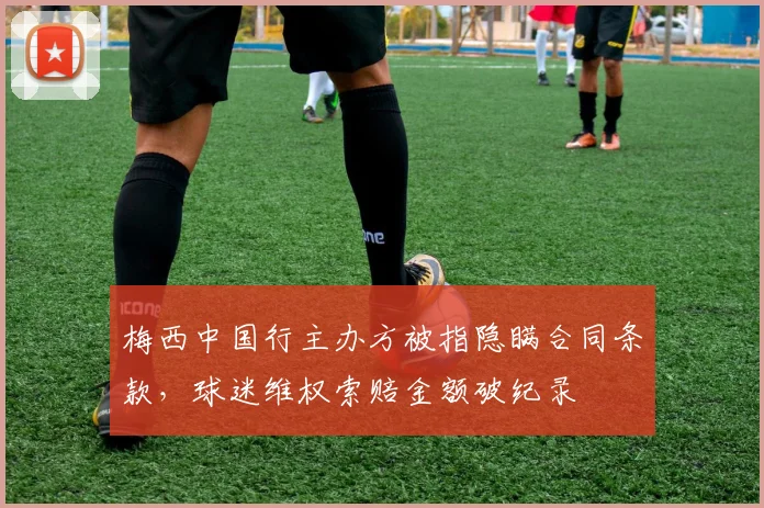 梅西中国行主办方被指隐瞒合同条款，球迷维权索赔金额破纪录