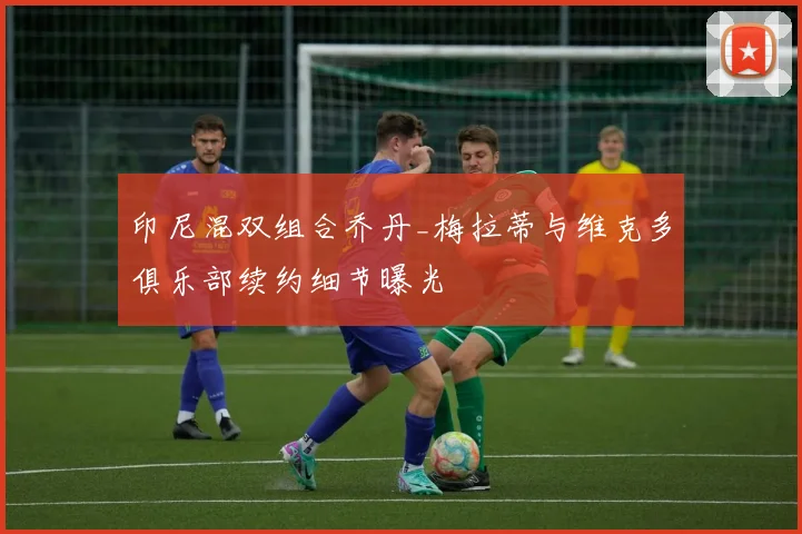 印尼混双组合乔丹_梅拉蒂与维克多俱乐部续约细节曝光